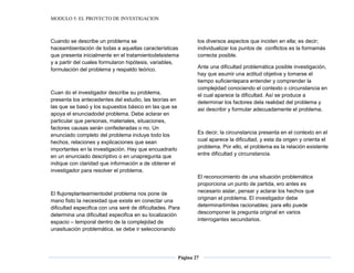 MODULO 5: EL PROYECTO DE INVESTIGACION
Página 27
Cuando se describe un problema se
haceambientación de todas a aquellas características
que presenta inicialmente en el tratamientodelsistema
y a partir del cuales formularon hipótesis, variables,
formulación del problema y respaldo teórico.
Cuan do el investigador describe su problema,
presenta los antecedentes del estudio, las teorías en
las que se basó y los supuestos básico en las que se
apoya el enunciadodel problema. Debe aclarar en
particular que personas, materiales, situaciones,
factores causas serán confederadas o no. Un
enunciado completo del problema incluye todo los
hechos, relaciones y explicaciones que sean
importantes en la investigación. Hay que encuadrarlo
en un enunciado descriptivo o en unapregunta que
indique con claridad que información a de obtener el
investigador para resolver el problema.
El flujoreplanteamientodel problema nos pone de
mano fisto la necesidad que existe en conectar una
dificultad especifica con una seré de dificultades. Para
determina una dificultad especifica en su localización
espacio – temporal dentro de la complejidad de
unasituación problemática, se debe ir seleccionando
los diversos aspectos que inciden en ella; es decir;
individualizar los puntos de conflictos es la formamás
correcta posible.
Ante una dificultad problemática posible investigación,
hay que asumir una actitud objetiva y tomarse el
tiempo suficientepara entender y comprender la
complejidad conociendo el contexto o circunstancia en
el cual aparece la dificultad. Así se produce a
determinar los factores dela realidad del problema y
asi describir y formular adecuadamente el problema.
Es decir, la circunstancia presenta en el contexto en el
cual aparece la dificultad, y esta da origen y orienta el
problema. Por ello, el problema es la relación existente
entre dificultad y circunstancia.
El reconocimiento de una situación problemática
proporciona un punto de partida, ero antes es
necesario aislar, pensar y aclarar los hechos que
originan el problema. El investigador debe
determinarlímites racionables; para ello puede
descomponer la pregunta original en varios
interrogantes secundarios.
 