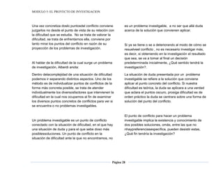 MODULO 5: EL PROYECTO DE INVESTIGACION
Página 28
Una vez concretiza doslo puntosdel conflicto conviene
juzgarlos no desde el punto de vista de su relación con
la dificultad que se estudia. No se trata de valorar la
dificultad, se trata de enfrentarnos ella, conviene por
tanto mirar los puntos del conflicto en razón de su
proyección de los problemas de investigación.
Al hablar de la dificultad de la cual surge un problema
de investigación, Alberdi anota:
Dentro delacomplejidad de una situación de dificultad
podemos ir separando distintos aspectos. Uno de los
método es de individualizar puntos de conflictos de la
forma más concreta posible, se trata de atender
individualmente los diversosfactores que intervienen la
dificultad en la cual nos ocupamos al fin de examinar
los diversos puntos concretos de conflictos para ver si
se encuentra o no problemas investigables.
Un problema investigable es un punto de conflicto
conectado con la situación de dificultad, en el que hay
una situación de duda y para el que sebe doso más
posiblessoluciones. Un punto de conflicto en la
situación de dificultad ante la que no encontramos, no
es un problema investigable, a no ser que allá duda
acerca de la solución que convienen aplicar.
Si ya se tiene o se a deteriorando al modo de cómo se
resuelveel conflicto , no es necesario investigar más;
es decir, si obteniendo en la investigación el resultado
que sea, se va a tomar al final un decisión
predeterminada inicialmente, ¿Qué sentido tendrá la
investigación?.
La situación de duda presentada por un problema
investigable se refiere a la solución que conviene
aplicar al punto concreto del conflicto. Si nuestra
dificultad es teórica, la duda se aplicara a una verdad
que aclara el puntos oscuro, prosiga dificultad es de
orden práctico la duda se centrara sobre una forma de
solución del punto del conflicto.
El punto de conflicto para hacer un problema
investigable implica la existencia y conocimiento de
dos posibles soluciones, omás, entre las que no
nhaypreferenciasespecífica, pueden desistir estas,
¿Qué fin tendría la investigación?
 
