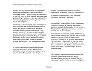 MODULO 5: EL PROYECTO DE INVESTIGACION
Página 29
Siempre que un punto de conflicto sea un problema
investigable, tendremos que encontrar diversas
soluciones posibles y tener una duda razonable sobre
el cual Esla mejor; es decir, una duda que nos prepare
para admitir que la solución mejor es una dela cual no
habríamos sospechado al principio y cuya presencia
resulto la investigación.
Veíamos que para poderayerla mejor solución en una
situación de dificultad, convienen detectar diversos
puntos del conflicto conectados con resituación
dificultad. Detectando el punto de conflicto y sus
posibles soluciones y se presenta duda razonable
sobre el cual será la mejor, nos encontramos frente un
problema investigable. Por tanto, después de afrontar
situaciones de dificultadyaa verconocido diversos
aspectos y observado sus contextos, debemos
procurar detectar unos o más posibles investigable.
Al identificarle problema investigable adquirimos
unconocimiento nuevo frente a la situación de
dificultad, y es reconocimiento nos encausa Asia la
solución del conflictoplateado por la dificultad.
Cuando aún no logramos identificar problemas
investigables, no estamos capacitaos para iniciar un
a investigación metodológica cuyos fines están
claramente precisados y delintados.
El investigador tiene que llegar a conocer mejor a su
conjunto, la situación de dificultad que aquellas
personas que estén dentro de ella. En este sentido es
fundamental la experiencia en el terreno o ciencia
sobre la cual se va a investigar.
Generalmente los problemas pueden identificarse de
barias formas, siendo la más comunes la in tuición y al
deducción. La intuición nos hace ver posibles
conexiones o relaciones de aspectos aparentemente
no relacionados y al deducción se presenta cuando
observamos que la situación de dificultad, bien sea
terca o práctica, ha sido abortada una o varias veces,
desde uno o varios puntos de vista por diversas
investigaciones.
Se suele decir que un problema bien planteado, es
problema resuelto, local es verdad, ya que
generalmente así sucede en la realidad. Muchas
veces ocurre que los problemas no son investigables,
 