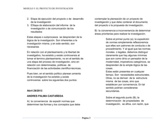 MODULO 5: EL PROYECTO DE INVESTIGACION
Página 3
2. Etapa de ejecución del proyecto o de desarrollo
de la investigación
3. E5tapa de elaboración del informe de la
investigación o de comunicación de los
resultados
Estas etapas o subprocesos se desprenden de la
lógica de la investigación. Son inherentes a la
investigación misma, y en este sentido, son
necesarias
En relación con el planteamiento y la libertad de
investigativo, ha existido y existe controversia al
tomar el termino planteamiento, no en el sentido de
una etapa del proceso de investigación, sino en
relación con determinadas, políticas de
financiación de las actividades cientifico-tecnicas.
Pues bien, en el sentido político planean amiento
de la investigación ha existido y existe
controversia sobre los siguientes dos puntos:
Abril 29/2013
ANDRES PALMA CASTAÑEDA
A) la conveniencia de expedir normas que
determinen las formas y los conceptos que debe
contemplar la planeación de un proyecto de
investigación y que debe contener el documento
del proyecto o la propuesta de investigación.
B) la conveniencia a inconveniencia de determinar
áreas prioritarias para realizar la investigación.
Sobre el primer punto (a), la expedición
de normas simplemente reflexionemos
que ellas son patrones de conducta o de
procedimiento. Y al igual que las normas
morales o legales, debemos distinguir
claramente que hay algunas mínimas
que son como diría un pensador de la
modernidad, imperativos categóricos, se
desprenden de la simple lógica de las
cosas.
Estas están presentes en cualquier
tiempo. Son necesidades estructurales.
Otras, no se derivan de la estructura
misma de las cosas, sino que
establecen por conveniencia. En tal
sentido podrían considerarse
secundarias.
Sobre el segundo punto (B), la
determinación de propiedades de
investigación, se afina, con razón, que
 