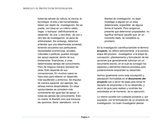 MODULO 5: EL PROYECTO DE INVESTIGACION
Página 4
todas las aéreas de cultura, la ciencia, la
tecnología, el arte y las humanidades,
deben ser objeto de investigación. No se
puede, con base en un criterio valido,
negar o rechazar definitivamente el
desarrollo de una u otra área, de uno u
otro tipo de investigación, so pena de
arbitrariedad. Sin embargo, debemos
entender que una determinada sociedad,
teniendo encuentra sus particulares
necesidades económicas, sociales,
culturales o políticas, pueden escoger
dar apoyo especial, dentro de sus
limitaciones financieras, a unas
determinadas aéreas del conocimiento.
Pero de ninguna manera rechazar las
otras. Esto depende de sus
conveniencias. En muchos casos se
hace esto para obtener un desarrollo
más equilibrado y armónico. Se impulsa
de manera especial por ejemplo, las
aéreas menos desarrolladas. En otras
oportunidades se considera más
conveniente dar igual tipo de apoyo a
todas las aéreas del conocimiento. Esto
no coarta la libertad, sino que encausa
las opciones. Seria atentatorio con la
libertad de investigación no dejar
investigar a alguien en un área
determinada, imperdible de alguna
forma el hacerlo. Pero tengamos
presente que determinar propiedades no
significa rechazar aquello que, en un
momento dado, se considere no
prioritario.
En la investigación científica también el término
proyecto se refiere estrictamente a la primera
etapa del proceso investigativo: a la etapa de
concepción, planteamiento y formulación de las
acciones que generalmente culminan en un
documento escrito, en el cual se consigan los
aspectos y elementos básicos previstos para
posteriormente emprender su desarrollo.
Hemos igualmente como esta concepción y
planeación formuladas en el documento del
proyecto van a servir de base para tomar le
decisión de emprender o no su desarrollo, y
servir de guía para realizar y controlar las
actividades en el momento de su ejecución.
Lo mismo sucede con cualquier proyecto y, por
supuesto, con la formulación de un proyecto de
investigación. Un buen investigador planea
 