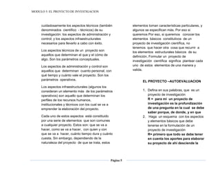 MODULO 5: EL PROYECTO DE INVESTIGACION
Página 5
cuidadosamente los aspectos técnicos (también
denominados científico - técnicos) de su
investigación: los aspectos de administración y
control; y los aspectos infraestructurales
necesarios para llevarlo a cabo con éxito.
Los aspectos técnicos de un proyecto son
aquellos que determinan el que y el cómo de
algo. Son los parámetros conceptuales.
Los aspectos de administración y control son
aquellos que determinan cuanto personal, con
qué tiempo y cuánto vale el proyecto. Son los
parámetros operativos.
Los aspectos infraestructurales (algunos los
consideran un elemento más de los parámetros
operativos) son aquello que determinan los
perfiles de los recursos humanos,
institucionales y técnicos con los cual se va a
emprender la elaboración del proyecto.
Cada uno de estos aspectos está constituido
por una serie de elementos que son comunes
a cualquier proyecto. Estos son: que se va a
hacer, como se va a hacer, con quien y con
que se va a hacer, cuánto tiempo dura y cuánto
cuesta. Sin embargo, dependiendo de la
naturaleza del proyecto de que se trata, estos
elementos toman características particulares, y
algunos se especifican más. Por eso si
queremos Por eso, si queremos conocer los
elementos básicos constitutivos de un
proyecto de investigación científica, no
tenemos que hacer otra cosa que recurrir a
los elementos estructurales básicos de su
definición. Formular un proyecto de
investigación científica significa plantear cada
uno de estos elementos de una manera y
valida.
EL PROYECTO –AUTOEVALUACION
1. Defina en sus palabras, que es un
proyecto de investigación
R = para mí un proyecto de
investigación es la profundización
de una pregunta en la cual se debe
saber porque, de donde, y en que
2. Haga un esquema con los aspectos
y elementos básicos que debe
tenerse en la formulación de un
proyecto de investigación
R= primero que todo se debe tener
en cuenta los aportes para elaborar
su proyecto de ahí desciende la
 