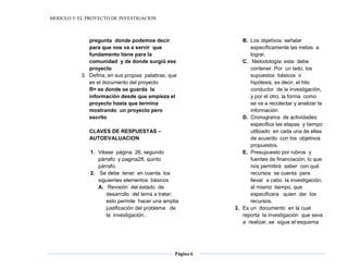 MODULO 5: EL PROYECTO DE INVESTIGACION
Página 6
pregunta donde podemos decir
para que nos va a servir que
fundamento tiene para la
comunidad y de donde surgió ese
proyecto
3. Defina, en sus propias palabras, que
es el documento del proyecto
R= es donde se guarda la
información desde que empieza el
proyecto hasta que termina
mostrando un proyecto pero
escrito
CLAVES DE RESPUESTAS –
AUTOEVALUACION
1. Véase página 26, segundo
párrafo y pagina28, quinto
párrafo.
2. Se debe tener en cuenta los
siguientes elementos básicos
A. Revisión del estado de
desarrollo del tema a tratar;
esto permite hacer una amplia
justificación del problema de
la investigación.
B. Los objetivos: señalar
específicamente las metas a
lograr.
C. Metodología: esta debe
contener. Por un lado, los
supuestos básicos o
hipótesis, es decir, el hilo
conductor de la investigación,
y por el otro, la forma como
se va a recolectar y analizar la
información
D. Cronograma de actividades:
especifica las etapas y tiempo
utilizado en cada una de ellas
de acuerdo con los objetivos
propuestos.
E. Presupuesto por rubros y
fuentes de financiación; lo que
nos permitirá saber con qué
recursos se cuenta para
llevar a cabo la investigación,
al mismo tiempo, que
especificara quien dar los
recursos.
3. Es un documento en la cual
reporta la investigación que seva
a realizar, se sigue el esquema
 