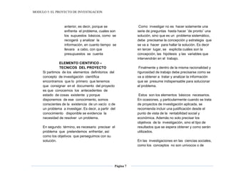 MODULO 5: EL PROYECTO DE INVESTIGACION
Página 7
anterior, es decir, porque se
enfrenta el problema, cuales son
los supuestos básicos, como se
recogerá y analizar la
información, en cuanto tiempo se
llevara a cabo, con que
presupuestos se cuenta
ELEMENTO CIENTIFICO –
TECNICOS DEL PROYECTO
Si partimos de los elementos definitorios del
concepto de investigación científica
encontramos que lo primero que tenemos
que consignar en el documento del proyecto
es que conocemos los antecedentes de
estado de cosas existente y porque
disponemos de ese conocimiento, somos
conscientes de la existencia de un vacío o de
un problema a investigar. Es decir, a partir del
conocimiento disponible se evidencia la
necesidad de resolver un problema.
En segundo término, es necesario precisar el
problema que pretendemos enfrentar, así
como los objetivos que perseguimos con su
solución.
Como investigar no es hacer solamente una
serie de preguntas hasta hacer ¨de pronto¨ una
solución, sino que es un problema sistemático,
debe precisarse la concepción y estrategia que
se va a hacer para hallar la solución. Es decir
en tercer lugar, se explicita cuáles son la
concepción, las hipótesis y las variables que
intervendrán en el trabajo.
Finalmente y dentro de la misma racionalidad y
rigurosidad de trabajo debe precisarse como se
va a obtener a tratar y analizar la información
que se presume indispensable para solucionar
el problema.
Estos son los elementos básicos necesarios.
En ocasiones, y particularmente cuando se trata
de proyectos de investigación aplicada, se
recomienda incluir una justificación desde el
punto de vista de la rentabilidad social y
económica. Además no solo precisar los
objetivos de la investigación, sino el tipo de
resultados que se espera obtener y como serán
utilizados.
En las investigaciones en las ciencias sociales,
como los conceptos no son unívocos o de
 