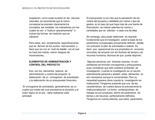 MODULO 5: EL PROYECTO DE INVESTIGACION
Página 8
aceptación, como suele suceder en las ciencias
naturales, se recomienda que le marco
conceptual se precisen claramente los
conceptos, las variables los indicadores con los
cuales se van a “traducir operativamente” e
incluso las formas de medición que se
utilizaran
Pero estas son, simplemente, especificaciones
que se derivan de los puntos mencionados y
tiene que ver con el nivel de detalle con el cual
se hace tea miento, menor riesgoso de
imprecisiones.,
ELEMENTOS DE ADMINISTRACION Y
CONTROL DEL PROYECTO
Dos son los elementos básicos de
administración y control del proyecto: la
elaboración de un cronograma de actividades
y la elaboración de un presupuesto financiero.
El cronograma de actividades, generalmente, es un
cuadro por medio del cual precisamos la duración y el
orden lógico en el que debe realizarse cada
actividad.
El presupuesto no es más que la planeación de los
costos del proyecto y detallada por rubros o tipo de
gastos, en el caso de que haya más de una fuente de
financiación, se indican además los rubros y
cantidades que se solicitan a cada una de ellas
Sin embargo, para poder elaborarlo es requisito
fundamental que el investigador, sobre la base de los
parámetros conceptuales previamente definido detalle
con precisión el plan de actividades a realizar. Es
decir, que operacional ice sus propósitos en acciones
concretas, de acuerdo con los factores de tiempo y de
recursos humanos, técnicos de que puede disponer.
Algunas personas, por diversas razones, no son
partidarias de formular cronogramas y presupuestos,
pues consideran que esto coartaría la libertad de
investigación. Cuando la investigación es un asunto
estrictamente personal y aislado, estos elementos no
son necesarios aunque si convenientes. Pero su
necesidad aparece obvia cuando la investigación es
institucional. Tengamos presente que una de las
características de nuestra época es precisamente la
institucionalización. La forma contemporánea de
trabajar es por proyectos, dentro de parámetros de
tiempo y de recursos perfectamente definidos.
Tengamos en cuenta además, que estos parámetros
 