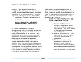 MODULO 5: EL PROYECTO DE INVESTIGACION
Página 9
que define y debe definir autónomamente el
investigador. Para el son guías para administrar y
controlar el trabajo y adelantarlo en forma ordenada y
sistemática. No son camisas de fuerza o elementos
de precisión, como algunos quieren considerarlos.
Realmente son elementos indispensables en
un proyecto
ELEMENTOS INFORMATIVOS DE LA
INFRAESTRUCTURA INSTITUCIONAL
Es evidente que al formular un proyecto
correctamente, se estará en posibilidad de desarrollo.
Sin embargo todo proyecto tiene marcadas en sí
mismo las características de las personas y de la
institución que lo formularon precisamente en esta
época de gran desarrollo tecnológico e industrial, el
cual también se dan el espionaje y el plagio
tecnológico no siempre los proponentes de un
proyecto revela en el documento, por razones de
seguridad, toda la información indispensable, para su
desarrollo, sino la estrictamente indispensable para la
correspondiente toma de decisiones, que como dijimos
en una de las funciones del proyecto. Los secretos
que se callan en un proyecto se suplen, en parte con
la información sobre la infraestructura institucional
disponible, por los estudios y experiencia de las
personas que formulan el proyecto esta es la razón
por la cual en todo proyecto es conveniente incluir las
hojas de vida de las investigaciones, así como una
breve información sobre la organización, equipos y
experiencia de la institución.
ELEMENTOS CIENTIFICO TECNICOS DEL
PROYECTO AUTOEVALUACION
A. Aspectos científicos o técnico
problema a investigar que significa
solución. Precisión de este problema
y sus objetivos. Como tratar y analizar
la información disponible para la
solución del problema
B. Aspectos de administración y control
elaboración de un cronograma de
actividades. Elaboración de un
presupuesto
C. Aspectos informativos sobre la
infraestructura para realizar un
proyecto. Hoja de vida de las
investigaciones. información sobre la
estructura y organización del proyecto
Clave de respuestas –autoevaluación
 