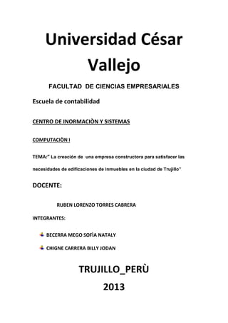 Universidad César
Vallejo
FACULTAD DE CIENCIAS EMPRESARIALES
Escuela de contabilidad
CENTRO DE INORMACIÒN Y SISTEMAS
COMPUTACIÒN I
TEMA:” La creación de una empresa constructora para satisfacer las
necesidades de edificaciones de inmuebles en la ciudad de Trujillo”
DOCENTE:
RUBEN LORENZO TORRES CABRERA
INTEGRANTES:
BECERRA MEGO SOFÌA NATALY
CHIGNE CARRERA BILLY JODAN
TRUJILLO_PERÙ
2013
 