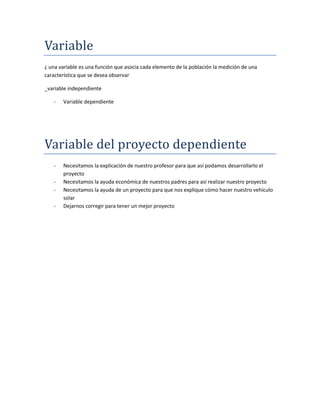 Variable
¿ una variable es una función que asocia cada elemento de la población la medición de una
característica que se desea observar
_variable independiente
- Variable dependiente
Variable del proyecto dependiente
- Necesitamos la explicación de nuestro profesor para que así podamos desarrollarlo el
proyecto
- Necesitamos la ayuda económica de nuestros padres para así realizar nuestro proyecto
- Necesitamos la ayuda de un proyecto para que nos explique cómo hacer nuestro vehículo
solar
- Dejarnos corregir para tener un mejor proyecto
 