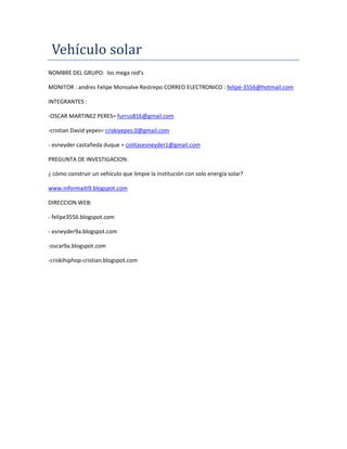 Vehículo solar
NOMBRE DEL GRUPO: los mega red’s
MONITOR : andres Felipe Monsalve Restrepo CORREO ELECTRONICO : felipé-3556@hotmail.com
INTEGRANTES :
-OSCAR MARTINEZ PERES= furrus816@gmail.com
-cristian David yepes= criskiyepes.0@gmail.com
- esneyder castañeda duque = colitasesneyder1@gmail.com
PREGUNTA DE INVESTIGACION:
¿ cómo construir un vehículo que limpie la institución con solo energía solar?
www.informaiti9.blogspot.com
DIRECCION WEB:
- felipe3556.blogspot.com
- esneyder9a.blogspot.com
-oscar9a.blogspot.com
-criskihiphop-cristian.blogspot.com
 