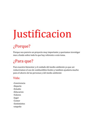 Justificacion
¿Porque?
Porque nos parecio un proyecto muy importante y queriamos investigar
mas a fondo sobre todo lo que hay referente a este tema.
¿Para que?
Para nuestro bienestar y el cuidado del medio ambiente ya que asi
reduciriamos el uso de combustibles fosiles y tambien ayudaria mucho
para el ahorro de las personas y del medio ambiente
Vida:
-Convivencia
-Deporte
-Estudio
-Educacion
-Valores
-Jugar
-Comer
-Sentimietos
-empeño
 