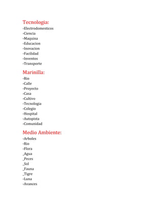 Tecnologia:
-Electrodomesticos
-Ciencia
-Maquina
-Educacion
-Inovacion
-Facilidad
-Inventos
-Transporte
Marinilla:
-Rio
-Calle
-Proyecto
-Casa
-Cultivo
-Tecnologia
-Colegio
-Hospital
-Autopista
-Comunidad
Medio Ambiente:
-Arboles
-Rio
-Flora
_Agua
_Peces
_Sol
_Fauna
_Tigre
-Luna
-Avances
 
