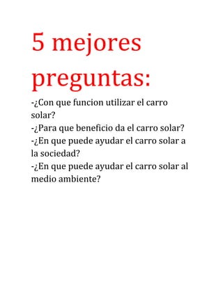 5 mejores
preguntas:
-¿Con que funcion utilizar el carro
solar?
-¿Para que beneficio da el carro solar?
-¿En que puede ayudar el carro solar a
la sociedad?
-¿En que puede ayudar el carro solar al
medio ambiente?
 
