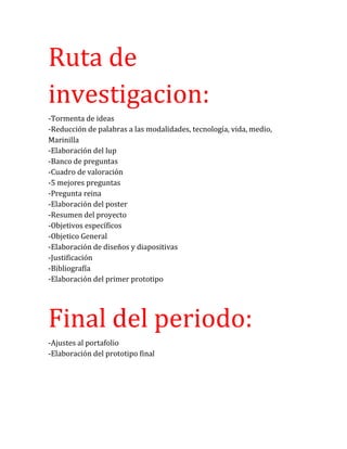 Ruta de
investigacion:
-Tormenta de ideas
-Reducción de palabras a las modalidades, tecnología, vida, medio,
Marinilla
-Elaboración del lup
-Banco de preguntas
-Cuadro de valoración
-5 mejores preguntas
-Pregunta reina
-Elaboración del poster
-Resumen del proyecto
-Objetivos específicos
-Objetico General
-Elaboración de diseños y diapositivas
-Justificación
-Bibliografía
-Elaboración del primer prototipo
Final del periodo:
-Ajustes al portafolio
-Elaboración del prototipo final
 
