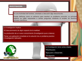 INVESTIGACION:
La investigación Implica:
•El descubrimiento de algún aspecto de la realidad.
•La producción de un nuevo conocimiento (Investigación pura o básica).
•Tener una aplicación inmediata en la solución de un problema practico
( Investigación Aplicada).
Es una Actividad del hombre, orientada a descubrir algo desconocido.
Puede definirse como un esfuerzo para resolver un problema conocido; su principal
objetivo es hallar respuestas a ciertas preguntas mediante el empleo de diversos
proceso científicos.
La Investigación tiene varias etapas:
•Planificación.
•Ejecución o Desarrollo.
•Divulgación.
 