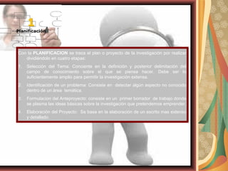 Con la PLANIFICACION se traza el plan o proyecto de la investigación por realizar
dividiéndolo en cuatro etapas:
1. Selección del Tema: Conciente en la definición y posterior delimitación del
campo de conocimiento sobre el que se piensa hacer. Debe ser lo
suficientemente amplio para permitir la investigación extensa.
2. Identificación de un problema: Consiste en detectar algún aspecto no conocido
dentro de un área temática.
3. Formulacion del Anteproyecto: consiste en un primer borrador de trabajo donde
se plasma las ideas básicas sobre la investigación que pretendemos emprender.
4. Elaboración del Proyecto: Se basa en la elaboración de un escrito mas extenso
y detallado.
 