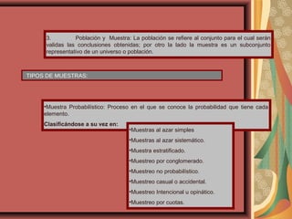 3. Población y Muestra: La población se refiere al conjunto para el cual serán
validas las conclusiones obtenidas; por otro la lado la muestra es un subconjunto
representativo de un universo o población.
TIPOS DE MUESTRAS:
•Muestra Probabilístico: Proceso en el que se conoce la probabilidad que tiene cada
elemento.
Clasificándose a su vez en:
•Muestras al azar simples
•Muestras al azar sistemático.
•Muestra estratificado.
•Muestreo por conglomerado.
•Muestreo no probabilístico.
•Muestreo casual o accidental.
•Muestreo Intencional u opinático.
•Muestreo por cuotas.
 