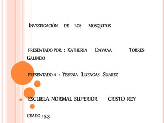 INVESTIGACIÓN DE LOS MOSQUITOS
PRESENTADO POR : KATHERIN DAYANA TORRES
GALINDO
PRESENTADO A : YESENIA LUENGAS SUAREZ
ESCUELA NORMAL SUPERIOR CRISTO REY
GRADO : 5_3
 