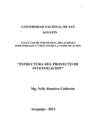 1
UNIVERSIDAD NACIONAL DE SAN
AGUSTIN
FACULTAD DE PSICOLOGIA, RELACIONES
INDUSTRIALES Y CIENCIAS DE LA COMUNICACIÓN
“ESTRUCTURA DEL PROYECTO DE
INVESTIGACION”
Mg. Nelly Ramírez Calderón
Arequipa - 2013
 