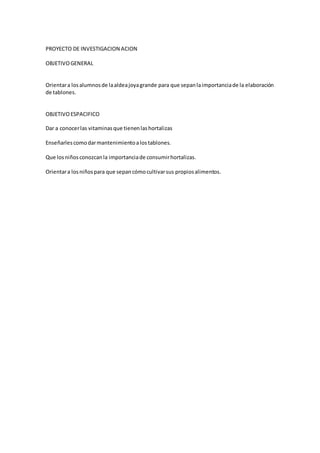 PROYECTO DE INVESTIGACION ACION
OBJETIVOGENERAL
Orientara losalumnosde laaldeajoyagrande para que sepanlaimportanciade la elaboración
de tablones.
OBJETIVOESPACIFICO
Dar a conocerlas vitaminasque tienenlashortalizas
Enseñarlescomodarmantenimientoalostablones.
Que losniñosconozcanla importanciade consumirhortalizas.
Orientara losniñospara que sepancómocultivarsus propiosalimentos.
 