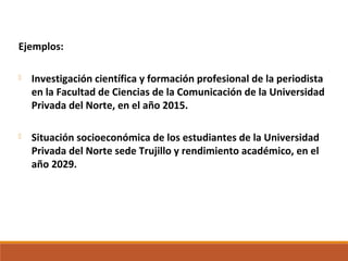 Ejemplos:
 Investigación científica y formación profesional de la periodista
en la Facultad de Ciencias de la Comunicación de la Universidad
Privada del Norte, en el año 2015.
 Situación socioeconómica de los estudiantes de la Universidad
Privada del Norte sede Trujillo y rendimiento académico, en el
año 2029.
 