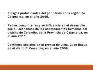  Riesgos profesionales del periodista en la región de
Cajamarca, en el año 2045.
 Radios comunitarias y su influencia en el desarrollo
socio - económico de los asentamientos humanos del
distrito de Celendín, de la Provincia de Cajamarca, en
el año 2011.
 Conflictos sociales en la prensa de Lima. Caso Bagua
en el diario El Comercio, en el año 2009.
 