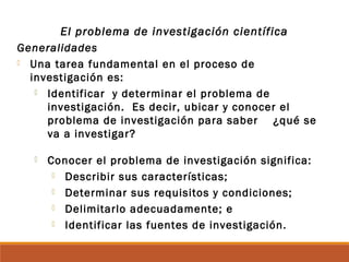 El problema de investigación científica
Generalidades
 Una tarea fundamental en el proceso de
investigación es:
 Identificar y determinar el problema de
investigación. Es decir, ubicar y conocer el
problema de investigación para saber ¿qué se
va a investigar?
 Conocer el problema de investigación significa:
 Describir sus características;
 Determinar sus requisitos y condiciones;
 Delimitarlo adecuadamente; e
 Identificar las fuentes de investigación.
 