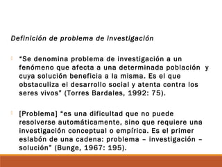 Definición de problema de investigación
 “Se denomina problema de investigación a un
fenómeno que afecta a una determinada población y
cuya solución beneficia a la misma. Es el que
obstaculiza el desarrollo social y atenta contra los
seres vivos” (Torres Bardales, 1992: 75).
 [Problema] “es una dificultad que no puede
resolverse automáticamente, sino que requiere una
investigación conceptual o empírica. Es el primer
eslabón de una cadena: problema – investigación –
solución” (Bunge, 1967: 195).
 