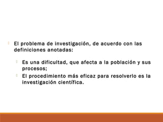  El problema de investigación, de acuerdo con las
definiciones anotadas:
 Es una dificultad, que afecta a la población y sus
procesos;
 El procedimiento más eficaz para resolverlo es la
investigación científica.
 