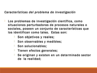 Características del problema de investigación
 Los problemas de investigación científica, como
situaciones perturbadoras de procesos naturales o
sociales, poseen un conjunto de características que
los identifican como tales. Estas son:
 Son objetivos y reales;
 Son observables y medibles;
 Son solucionables;
 Tienen efectos generales;
 Se originan y existen en un determinado sector
de la realidad;
 
