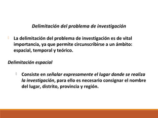 Delimitación del problema de investigación
 La delimitación del problema de investigación es de vital
importancia, ya que permite circunscribirse a un ámbito:
espacial, temporal y teórico.
Delimitación espacial
 Consiste en señalar expresamente el lugar donde se realiza
la investigación, para ello es necesario consignar el nombre
del lugar, distrito, provincia y región.
 