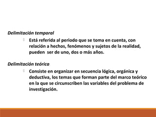 Delimitación temporal
 Está referida al periodo que se toma en cuenta, con
relación a hechos, fenómenos y sujetos de la realidad,
pueden ser de uno, dos o más años.
Delimitación teórica
 Consiste en organizar en secuencia lógica, orgánica y
deductiva, los temas que forman parte del marco teórico
en la que se circunscriben las variables del problema de
investigación.
 