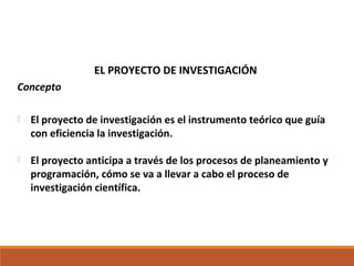 EL PROYECTO DE INVESTIGACIÓN
Concepto
 El proyecto de investigación es el instrumento teórico que guía
con eficiencia la investigación.
 El proyecto anticipa a través de los procesos de planeamiento y
programación, cómo se va a llevar a cabo el proceso de
investigación científica.
 
