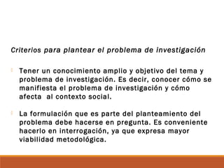 Criterios para plantear el problema de investigación
 Tener un conocimiento amplio y objetivo del tema y
problema de investigación. Es decir, conocer cómo se
manifiesta el problema de investigación y cómo
afecta al contexto social.
 La formulación que es parte del planteamiento del
problema debe hacerse en pregunta. Es conveniente
hacerlo en interrogación, ya que expresa mayor
viabilidad metodológica.
 