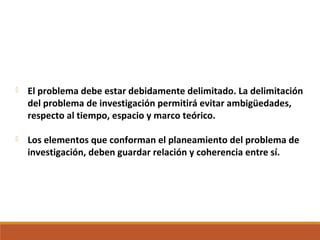  El problema debe estar debidamente delimitado. La delimitación
del problema de investigación permitirá evitar ambigüedades,
respecto al tiempo, espacio y marco teórico.
 Los elementos que conforman el planeamiento del problema de
investigación, deben guardar relación y coherencia entre sí.
 