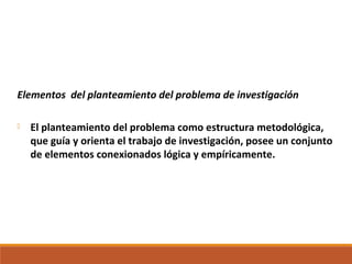 Elementos del planteamiento del problema de investigación
 El planteamiento del problema como estructura metodológica,
que guía y orienta el trabajo de investigación, posee un conjunto
de elementos conexionados lógica y empíricamente.
 