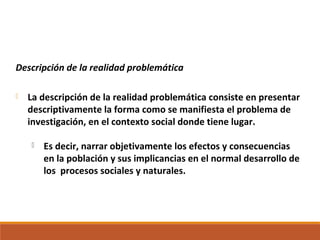 Descripción de la realidad problemática
 La descripción de la realidad problemática consiste en presentar
descriptivamente la forma como se manifiesta el problema de
investigación, en el contexto social donde tiene lugar.
 Es decir, narrar objetivamente los efectos y consecuencias
en la población y sus implicancias en el normal desarrollo de
los procesos sociales y naturales.
 