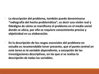  La descripción del problema, también puede denominarse
“radiografía del hecho problemático”, es decir una visión real y
fidedigna de cómo se manifiesta el problema en el medio social
donde se ubica, por ello se requiere conocimiento preciso y
objetividad en su elaboración.
 En la descripción de los rasgos esenciales del problema en
estudio es recomendable tener presente, que el punto central en
esta tarea es la variable dependiente, a excepción de las
investigaciones descriptivas, en las que sí se realiza la
descripción de todas las variables.
 