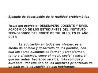  Ejemplo de descripción de la realidad problemática
Título del proyecto: DESEMPEÑO DOCENTE Y NIVEL
ACADÉMICO DE LOS ESTUDIANTES DEL INSTITUTO
TECNOLOGICO DEL NORTE DE TRUJILLO, EN EL AÑO
2018
La educación en todos sus niveles, es el
medio de cambio y desarrollo de los pueblos, con
ella los seres humanos se forman y transforman,
tanto a sí mismos, como al medio social y natural
que los rodea, haciendo su vida, más cómoda y
duradera. Por ello uno de los objetivos prioritarios de
un país es la educación de sus habitantes.
 