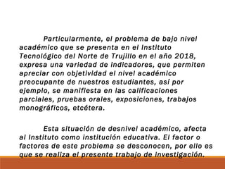 Particularmente, el problema de bajo nivel
académico que se presenta en el Instituto
Tecnológico del Norte de Trujillo en el año 2018,
expresa una variedad de indicadores, que permiten
apreciar con objetividad el nivel académico
preocupante de nuestros estudiantes, así por
ejemplo, se manifiesta en las calificaciones
parciales, pruebas orales, exposiciones, trabajos
monográficos, etcétera.
Esta situación de desnivel académico, afecta
al Instituto como institución educativa. El factor o
factores de este problema se desconocen, por ello es
que se realiza el presente trabajo de investigación.
 