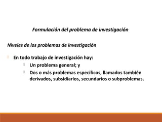 Formulación del problema de investigación
Niveles de los problemas de investigación
 En todo trabajo de investigación hay:
 Un problema general; y
 Dos o más problemas específicos, llamados también
derivados, subsidiarios, secundarios o subproblemas.
 