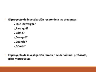  El proyecto de investigación responde a las preguntas:
¿Qué investigar?
¿Para qué?
¿Cómo?
¿Con qué?
¿Cuándo?
¿Dónde?
 El proyecto de investigación también se denomina: protocolo,
plan y propuesta.
 