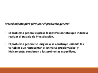 Procedimiento para formular el problema general
 El problema general expresa la motivación total que induce a
realizar el trabajo de investigación.
 El problema general se origina o se construye uniendo las
variables que representan el universo problemático, y
lógicamente, contienen a los problemas específicos.
 