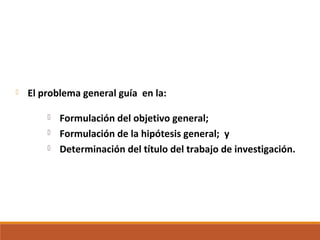  El problema general guía en la:
 Formulación del objetivo general;
 Formulación de la hipótesis general; y
 Determinación del título del trabajo de investigación.
 