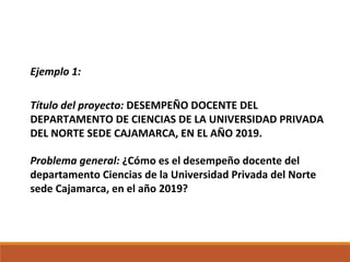 Ejemplo 1:
Título del proyecto: DESEMPEÑO DOCENTE DEL
DEPARTAMENTO DE CIENCIAS DE LA UNIVERSIDAD PRIVADA
DEL NORTE SEDE CAJAMARCA, EN EL AÑO 2019.
Problema general: ¿Cómo es el desempeño docente del
departamento Ciencias de la Universidad Privada del Norte
sede Cajamarca, en el año 2019?
 