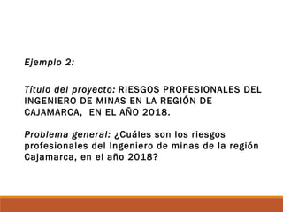 Ejemplo 2:
Título del proyecto: RIESGOS PROFESIONALES DEL
INGENIERO DE MINAS EN LA REGIÓN DE
CAJAMARCA, EN EL AÑO 2018.
Problema general: ¿Cuáles son los riesgos
profesionales del Ingeniero de minas de la región
Cajamarca, en el año 2018?
 