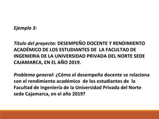 Ejemplo 3:
Título del proyecto: DESEMPEÑO DOCENTE Y RENDIMIENTO
ACADÉMICO DE LOS ESTUDIANTES DE LA FACULTAD DE
INGENIERIA DE LA UNIVERSIDAD PRIVADA DEL NORTE SEDE
CAJAMARCA, EN EL AÑO 2019.
Problema general: ¿Cómo el desempeño docente se relaciona
con el rendimiento académico de los estudiantes de la
Facultad de Ingeniería de la Universidad Privada del Norte
sede Cajamarca, en el año 2019?
 