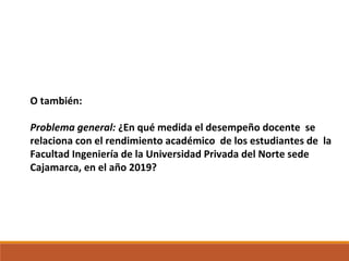 O también:
Problema general: ¿En qué medida el desempeño docente se
relaciona con el rendimiento académico de los estudiantes de la
Facultad Ingeniería de la Universidad Privada del Norte sede
Cajamarca, en el año 2019?
 