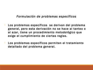 Formulación de problemas específicos
 Los problemas específicos se derivan del problema
general, pero esta derivación no se hace al tanteo o
al azar, tiene un procedimiento metodológico que
exige el cumplimiento de ciertas reglas.
 Los problemas específicos permiten el tratamiento
detallado del problema general.
 