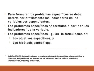  Para formular los problemas específicos se debe
determinar previamente los indicadores de las
variables correspondientes.
 Los problemas específicos se formulan a partir de los
indicadores*
de la variable.
 Los problemas específicos guían la formulación de:
 Los objetivos específicos; y
 Las hipótesis específicas.
I
 
* INDICADORES: Son subvariables o subdimensiones de las variables, algo específico y
concreto, desprendidas del análisis de las variables, a fin de facilitar su control,
manipulación, medida y evaluación.
 