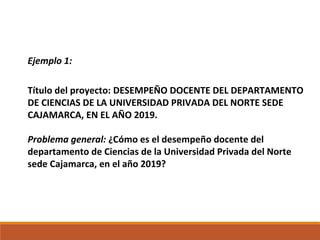 Ejemplo 1:
Título del proyecto: DESEMPEÑO DOCENTE DEL DEPARTAMENTO
DE CIENCIAS DE LA UNIVERSIDAD PRIVADA DEL NORTE SEDE
CAJAMARCA, EN EL AÑO 2019.
Problema general: ¿Cómo es el desempeño docente del
departamento de Ciencias de la Universidad Privada del Norte
sede Cajamarca, en el año 2019?
 